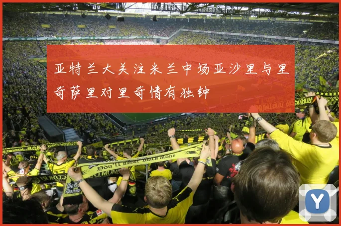 亚特兰大关注米兰中场亚沙里与里奇萨里对里奇情有独钟