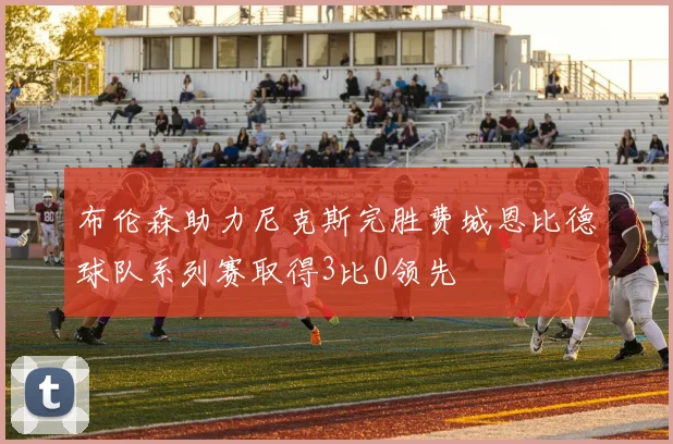 布伦森助力尼克斯完胜费城恩比德球队系列赛取得3比0领先