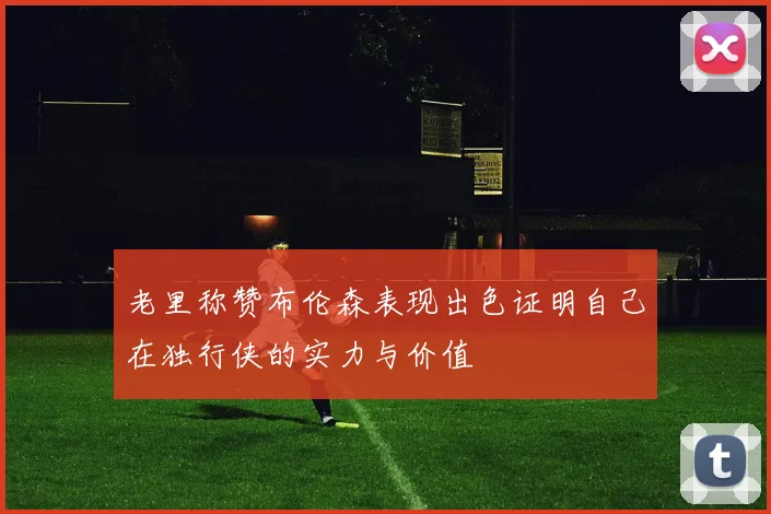 老里称赞布伦森表现出色证明自己在独行侠的实力与价值