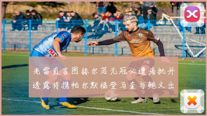 老雷直言图赫尔若无冠必遭痛批并透露将携帕尔默福登马奎与鲍文出战