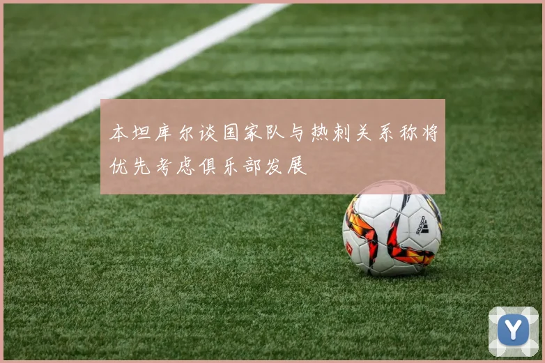 本坦库尔谈国家队与热刺关系称将优先考虑俱乐部发展