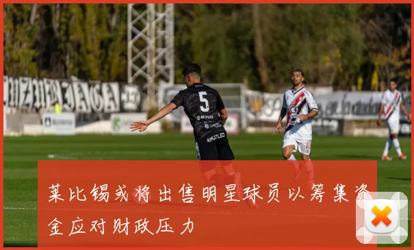 莱比锡或将出售明星球员以筹集资金应对财政压力