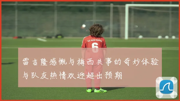 雷吉隆感慨与梅西共事的奇妙体验与队友热情欢迎超出预期