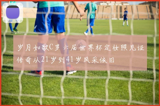 岁月如歌C罗六届世界杯定妆照见证传奇从21岁到41岁风采依旧