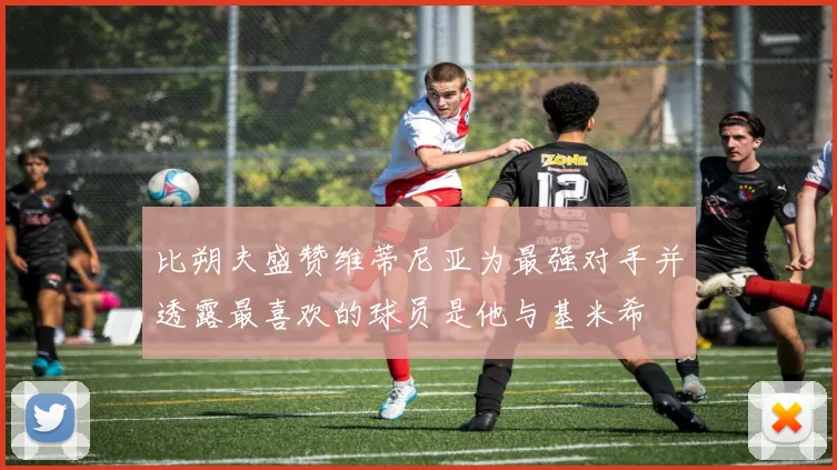 比朔夫盛赞维蒂尼亚为最强对手并透露最喜欢的球员是他与基米希
