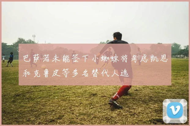 巴萨若未能签下小蜘蛛将考虑凯恩和克鲁皮等多名替代人选