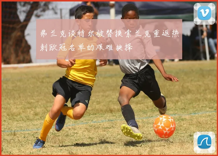 弗兰克谈特尔被替换索兰克重返热刺欧冠名单的艰难抉择