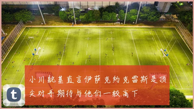 小川航基直言伊萨克约克雷斯是顶尖对手期待与他们一较高下