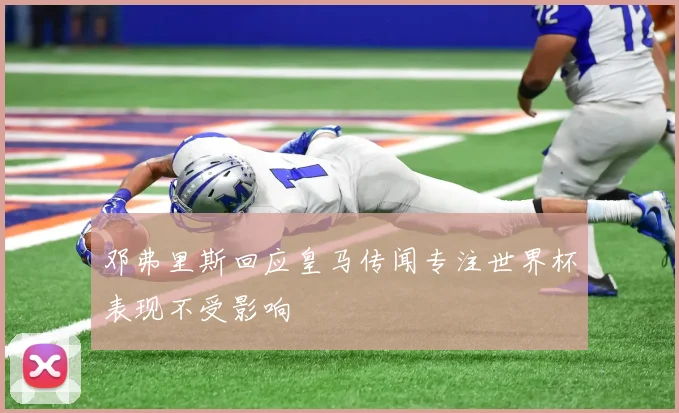 邓弗里斯回应皇马传闻专注世界杯表现不受影响