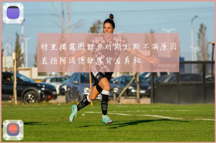 特里揭露图赫尔对斯彭斯不满原因直指阿诺德缺席背后真相