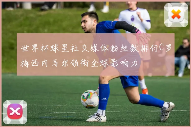 世界杯球星社交媒体粉丝数排行C罗梅西内马尔领衔全球影响力