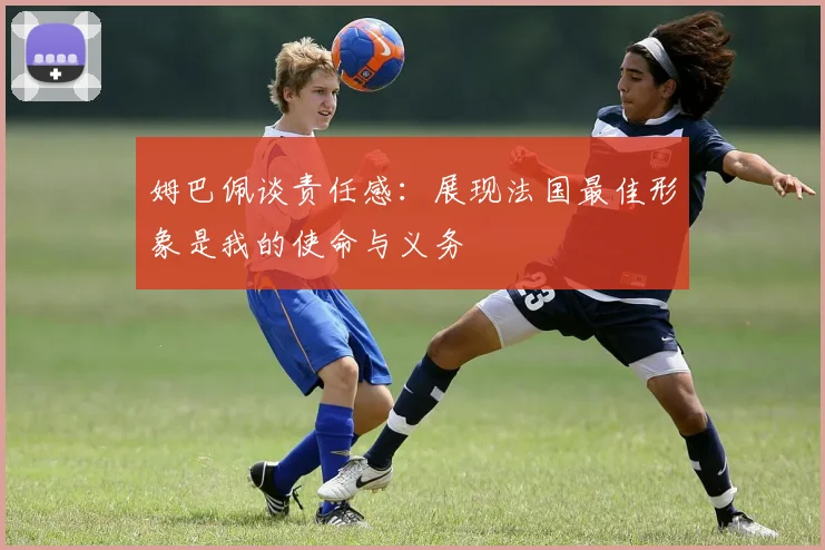 姆巴佩谈责任感：展现法国最佳形象是我的使命与义务