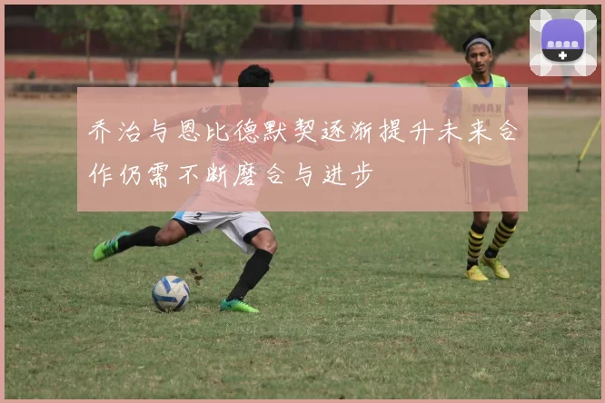 乔治与恩比德默契逐渐提升未来合作仍需不断磨合与进步