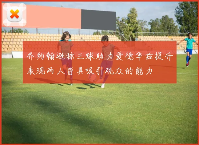 乔约翰逊称三球助力爱德华兹提升表现两人皆具吸引观众的能力