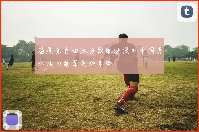 潘展乐自由泳分段配速提升中国男队接力前景更加乐观