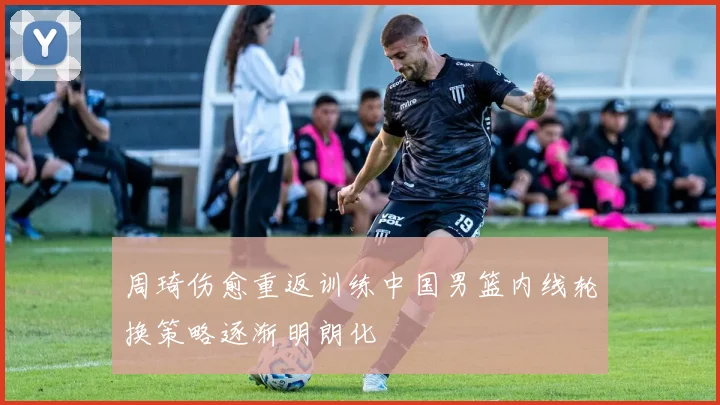 周琦伤愈重返训练中国男篮内线轮换策略逐渐明朗化