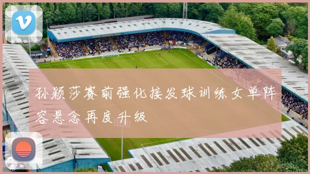 孙颖莎赛前强化接发球训练女单阵容悬念再度升级