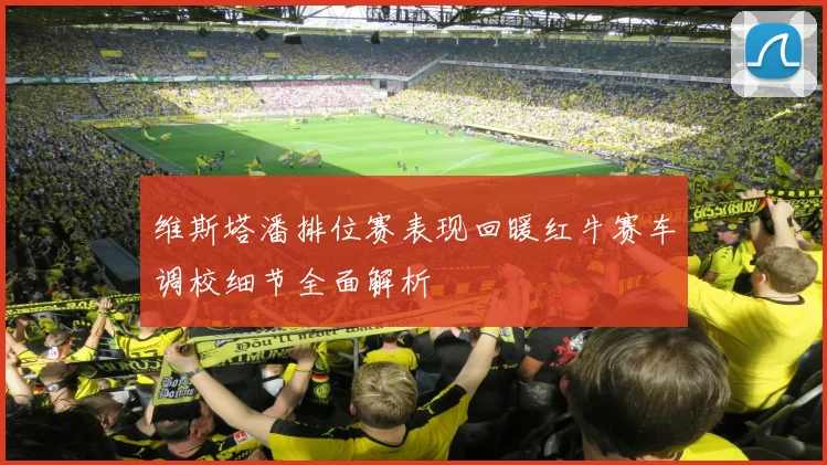 维斯塔潘排位赛表现回暖红牛赛车调校细节全面解析